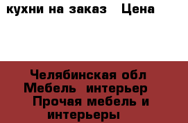 кухни на заказ › Цена ­ 100 - Челябинская обл. Мебель, интерьер » Прочая мебель и интерьеры   